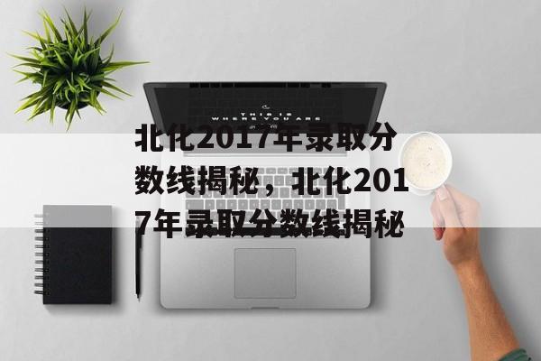 北化2017年录取分数线揭秘,北化2017年录取分数线揭秘 北化2017年录取分数线揭秘,北化2017年录取分数线揭秘