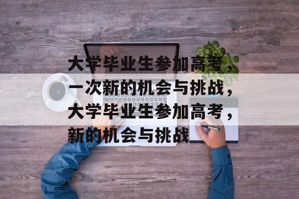 大学毕业生参加高考,一次新的机会与挑战,大学毕业生参加高考,新的机会与挑战 大学毕业生参加高考,一次新的机会与挑战,大学毕业生参加高考,新的机会与挑战