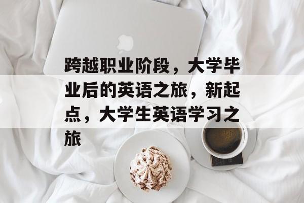 跨越职业阶段,大学毕业后的英语之旅,新起点,大学生英语学习之旅 跨越职业阶段,大学毕业后的英语之旅,新起点,大学生英语学习之旅
