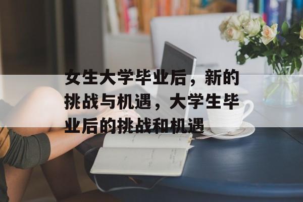 女生大学毕业后,新的挑战与机遇,大学生毕业后的挑战和机遇 女生大学毕业后,新的挑战与机遇,大学生毕业后的挑战和机遇