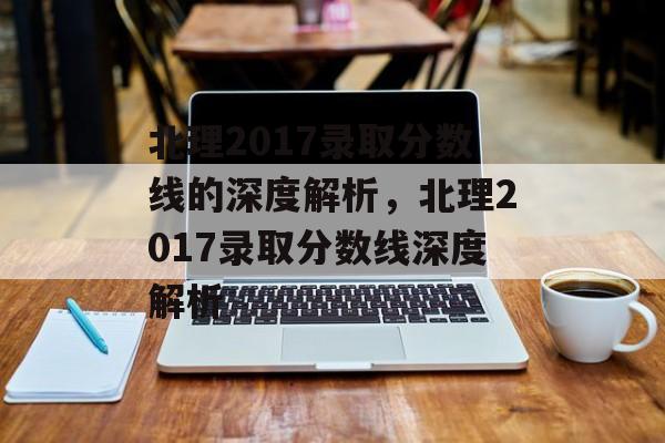 北理2017录取分数线的深度解析，北理2017录取分数线深度解析