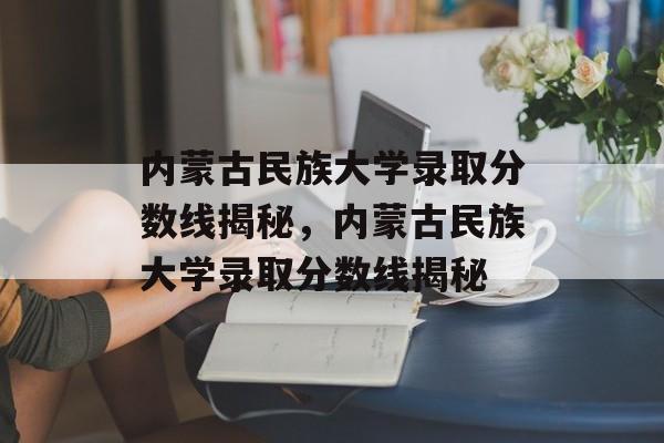 内蒙古民族大学录取分数线揭秘,内蒙古民族大学录取分数线揭秘 内蒙古民族大学录取分数线揭秘,内蒙古民族大学录取分数线揭秘