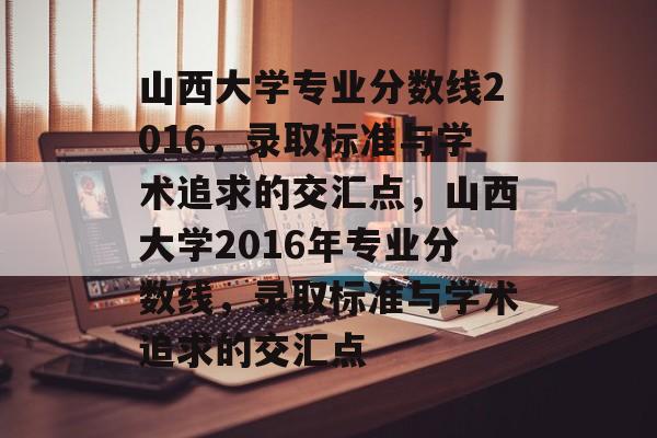 山西大学专业分数线2016,录取标准与学术追求的交汇点,山西大学2016年专业分数线,录取标准与学术追求的交汇点 山西大学专业分数线2016,录取标准与学术追求的交汇点,山西大学2016年专业分数线,录取标准与学术追求的交汇点