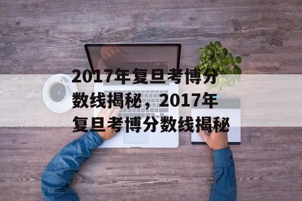 2017年复旦考博分数线揭秘,2017年复旦考博分数线揭秘 2017年复旦考博分数线揭秘,2017年复旦考博分数线揭秘