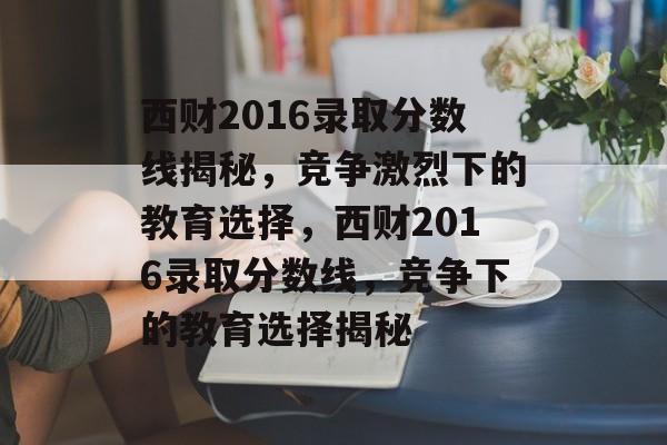 西财2016录取分数线揭秘,竞争激烈下的教育选择,西财2016录取分数线,竞争下的教育选择揭秘 西财2016录取分数线揭秘,竞争激烈下的教育选择,西财2016录取分数线,竞争下的教育选择揭秘