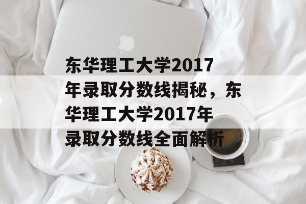 东华理工大学2017年录取分数线揭秘，东华理工大学2017年录取分数线全面解析