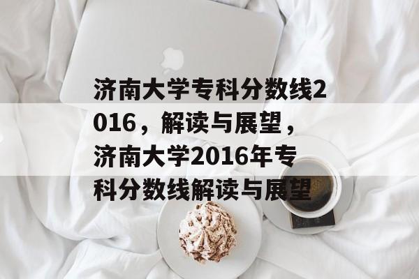 济南大学专科分数线2016，解读与展望，济南大学2016年专科分数线解读与展望
