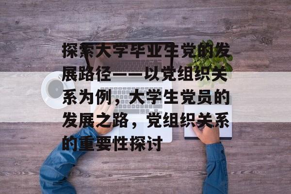 探索大学毕业生党的发展路径——以党组织关系为例，大学生党员的发展之路，党组织关系的重要性探讨
