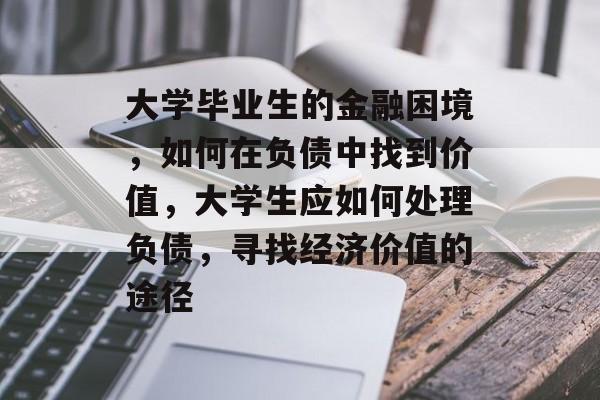 大学毕业生的金融困境，如何在负债中找到价值，大学生应如何处理负债，寻找经济价值的途径