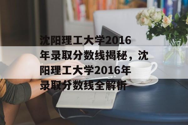 沈阳理工大学2016年录取分数线揭秘，沈阳理工大学2016年录取分数线全解析