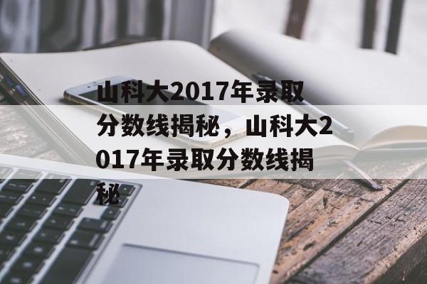 山科大2017年录取分数线揭秘，山科大2017年录取分数线揭秘