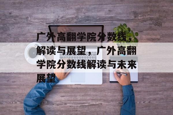 广外高翻学院分数线,解读与展望,广外高翻学院分数线解读与未来展望 广外高翻学院分数线,解读与展望,广外高翻学院分数线解读与未来展望