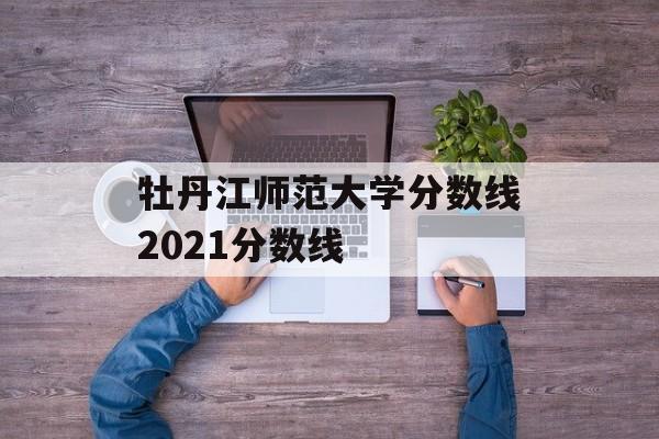牡丹江师范大学分数线2021分数线