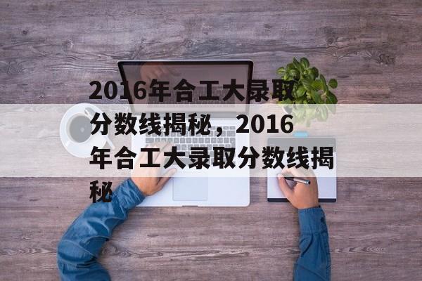 2016年合工大录取分数线揭秘,2016年合工大录取分数线揭秘 2016年合工大录取分数线揭秘,2016年合工大录取分数线揭秘
