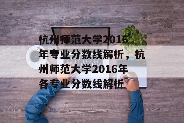杭州师范大学2016年专业分数线解析,杭州师范大学2016年各专业分数线解析 杭州师范大学2016年专业分数线解析,杭州师范大学2016年各专业分数线解析