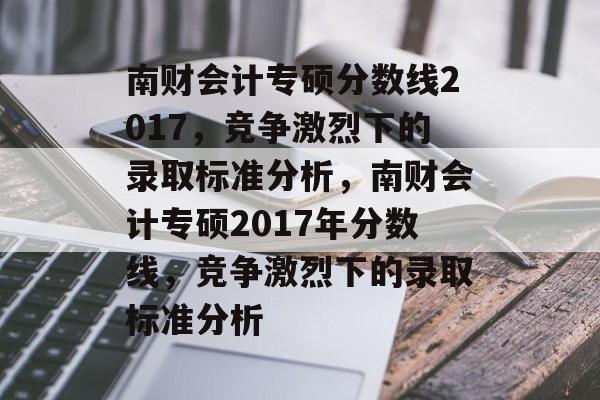 南财会计专硕分数线2017，竞争激烈下的录取标准分析，南财会计专硕2017年分数线，竞争激烈下的录取标准分析