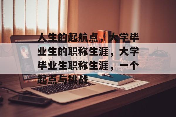 人生的起航点，大学毕业生的职称生涯，大学毕业生职称生涯，一个起点与挑战