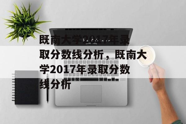 既南大学2017年录取分数线分析,既南大学2017年录取分数线分析 既南大学2017年录取分数线分析,既南大学2017年录取分数线分析