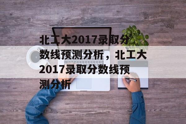 北工大2017录取分数线预测分析，北工大2017录取分数线预测分析