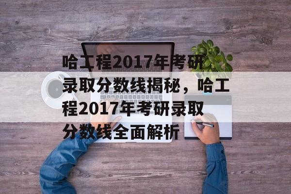 哈工程2017年考研录取分数线揭秘，哈工程2017年考研录取分数线全面解析