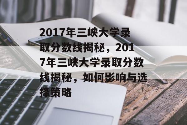 2017年三峡大学录取分数线揭秘，2017年三峡大学录取分数线揭秘，如何影响与选择策略