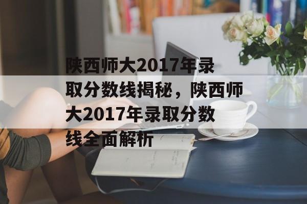 陕西师大2017年录取分数线揭秘，陕西师大2017年录取分数线全面解析