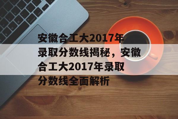 安徽合工大2017年录取分数线揭秘，安徽合工大2017年录取分数线全面解析