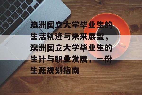 澳洲国立大学毕业生的生活轨迹与未来展望,澳洲国立大学毕业生的生计与职业发展,一份生涯规划指南 澳洲国立大学毕业生的生活轨迹与未来展望,澳洲国立大学毕业生的生计与职业发展,一份生涯规划指南