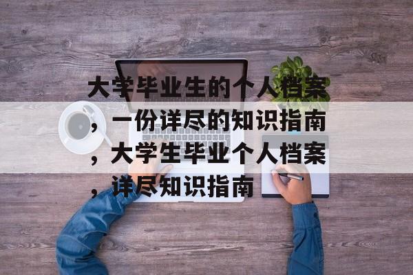大学毕业生的个人档案,一份详尽的知识指南,大学生毕业个人档案,详尽知识指南 大学毕业生的个人档案,一份详尽的知识指南,大学生毕业个人档案,详尽知识指南