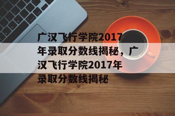 广汉飞行学院2017年录取分数线揭秘，广汉飞行学院2017年录取分数线揭秘
