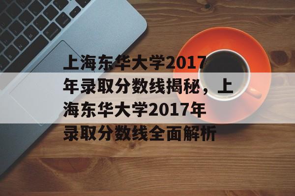 上海东华大学2017年录取分数线揭秘，上海东华大学2017年录取分数线全面解析