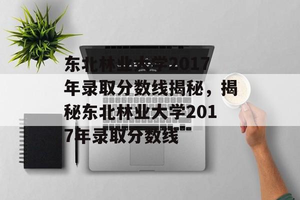 东北林业大学2017年录取分数线揭秘，揭秘东北林业大学2017年录取分数线