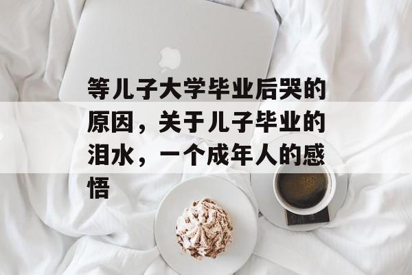 等儿子大学毕业后哭的原因，关于儿子毕业的泪水，一个成年人的感悟