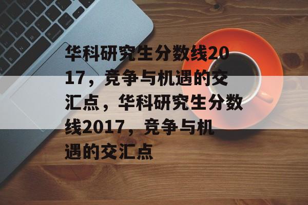 华科研究生分数线2017，竞争与机遇的交汇点，华科研究生分数线2017，竞争与机遇的交汇点