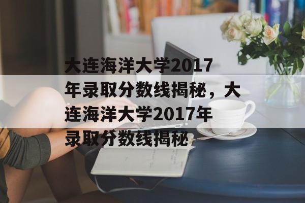 大连海洋大学2017年录取分数线揭秘，大连海洋大学2017年录取分数线揭秘