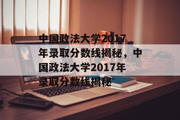 中国政法大学2017年录取分数线揭秘,中国政法大学2017年录取分数线揭秘 中国政法大学2017年录取分数线揭秘,中国政法大学2017年录取分数线揭秘
