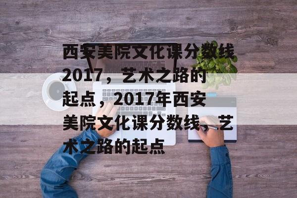 西安美院文化课分数线2017,艺术之路的起点,2017年西安美院文化课分数线,艺术之路的起点 西安美院文化课分数线2017,艺术之路的起点,2017年西安美院文化课分数线,艺术之路的起点