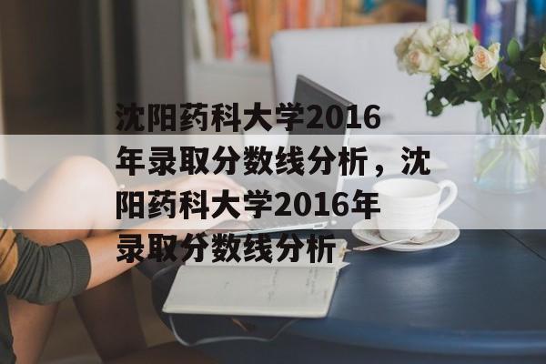 沈阳药科大学2016年录取分数线分析,沈阳药科大学2016年录取分数线分析 沈阳药科大学2016年录取分数线分析,沈阳药科大学2016年录取分数线分析