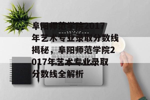 阜阳师范学院2017年艺术专业录取分数线揭秘,阜阳师范学院2017年艺术专业录取分数线全解析 阜阳师范学院2017年艺术专业录取分数线揭秘,阜阳师范学院2017年艺术专业录取分数线全解析