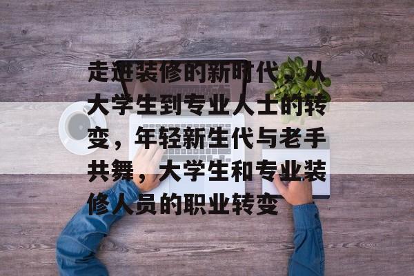 走进装修的新时代,从大学生到专业人士的转变,年轻新生代与老手共舞,大学生和专业装修人员的职业转变 走进装修的新时代,从大学生到专业人士的转变,年轻新生代与老手共舞,大学生和专业装修人员的职业转变