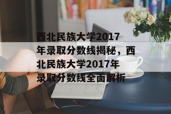 西北民族大学2017年录取分数线揭秘,西北民族大学2017年录取分数线全面解析 西北民族大学2017年录取分数线揭秘,西北民族大学2017年录取分数线全面解析