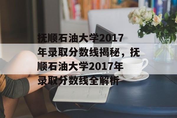 抚顺石油大学2017年录取分数线揭秘，抚顺石油大学2017年录取分数线全解析