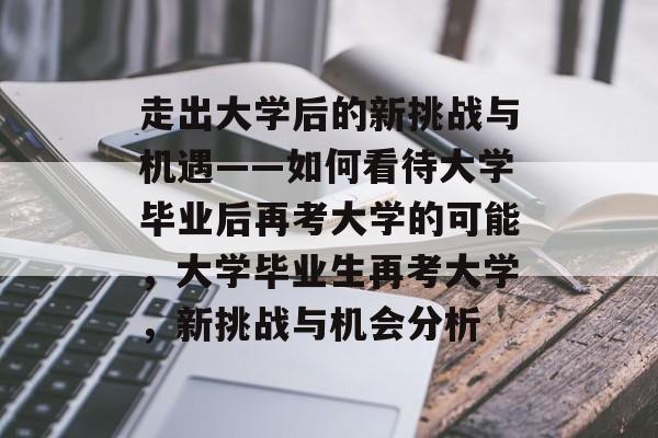 走出大学后的新挑战与机遇——如何看待大学毕业后再考大学的可能,大学毕业生再考大学,新挑战与机会分析 走出大学后的新挑战与机遇——如何看待大学毕业后再考大学的可能,大学毕业生再考大学,新挑战与机会分析