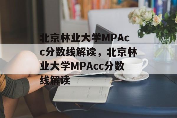 北京林业大学MPAcc分数线解读，北京林业大学MPAcc分数线解读