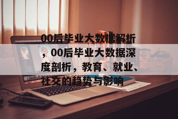 00后毕业大数据解析，00后毕业大数据深度剖析，教育、就业、社交的趋势与影响