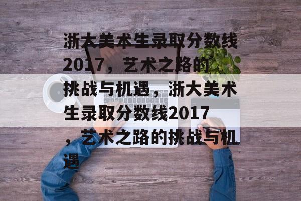 浙大美术生录取分数线2017，艺术之路的挑战与机遇，浙大美术生录取分数线2017，艺术之路的挑战与机遇