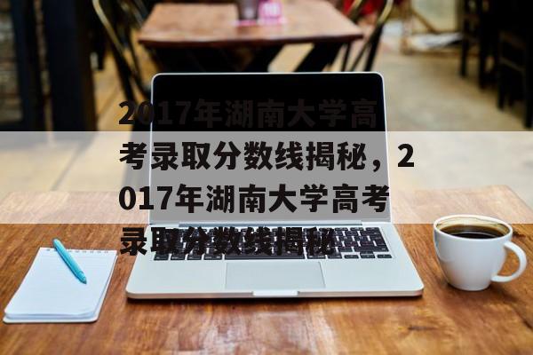 2017年湖南大学高考录取分数线揭秘，2017年湖南大学高考录取分数线揭秘