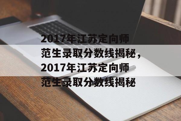 2017年江苏定向师范生录取分数线揭秘，2017年江苏定向师范生录取分数线揭秘