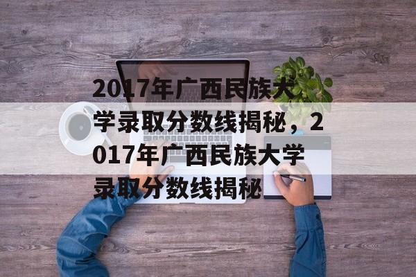 2017年广西民族大学录取分数线揭秘,2017年广西民族大学录取分数线揭秘 2017年广西民族大学录取分数线揭秘,2017年广西民族大学录取分数线揭秘