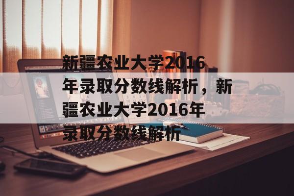 新疆农业大学2016年录取分数线解析，新疆农业大学2016年录取分数线解析